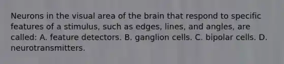 Neurons in the visual area of the brain that respond to specific features of a stimulus, such as edges, lines, and angles, are called: A. feature detectors. B. ganglion cells. C. bipolar cells. D. neurotransmitters.