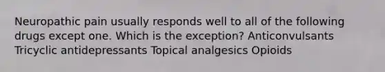 Neuropathic pain usually responds well to all of the following drugs except one. Which is the exception? Anticonvulsants Tricyclic antidepressants Topical analgesics Opioids