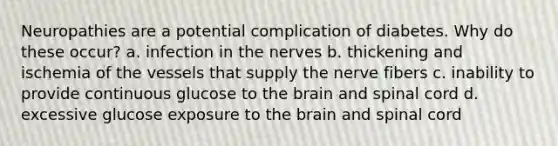 Neuropathies are a potential complication of diabetes. Why do these occur? a. infection in the nerves b. thickening and ischemia of the vessels that supply the nerve fibers c. inability to provide continuous glucose to the brain and spinal cord d. excessive glucose exposure to the brain and spinal cord