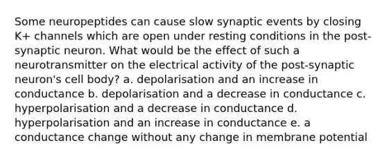 Some neuropeptides can cause slow synaptic events by closing K+ channels which are open under resting conditions in the post-synaptic neuron. What would be the effect of such a neurotransmitter on the electrical activity of the post-synaptic neuron's cell body? a. depolarisation and an increase in conductance b. depolarisation and a decrease in conductance c. hyperpolarisation and a decrease in conductance d. hyperpolarisation and an increase in conductance e. a conductance change without any change in membrane potential