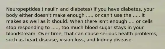 Neuropeptides (insulin and diabetes) If you have diabetes, your body either doesn't make enough ..... or can't use the ..... it makes as well as it should. When there isn't enough .... or cells stop responding to ....., too much blood sugar stays in your bloodstream. Over time, that can cause serious health problems, such as heart disease, vision loss, and kidney disease.