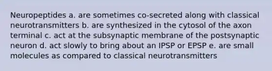 Neuropeptides a. are sometimes co-secreted along with classical neurotransmitters b. are synthesized in the cytosol of the axon terminal c. act at the subsynaptic membrane of the postsynaptic neuron d. act slowly to bring about an IPSP or EPSP e. are small molecules as compared to classical neurotransmitters