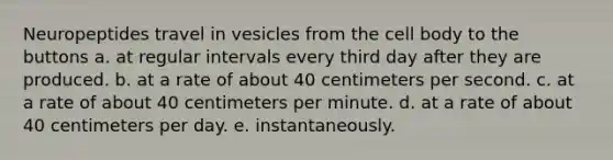 Neuropeptides travel in vesicles from the cell body to the buttons a. at regular intervals every third day after they are produced. b. at a rate of about 40 centimeters per second. c. at a rate of about 40 centimeters per minute. d. at a rate of about 40 centimeters per day. e. instantaneously.