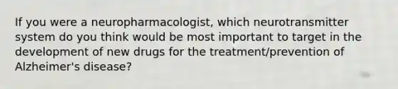 If you were a neuropharmacologist, which neurotransmitter system do you think would be most important to target in the development of new drugs for the treatment/prevention of Alzheimer's disease?