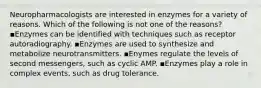 Neuropharmacologists are interested in enzymes for a variety of reasons. Which of the following is not one of the reasons? ▪️Enzymes can be identified with techniques such as receptor autoradiography. ▪️Enzymes are used to synthesize and metabolize neurotransmitters. ▪️Enymes regulate the levels of second messengers, such as cyclic AMP. ▪️Enzymes play a role in complex events, such as drug tolerance.