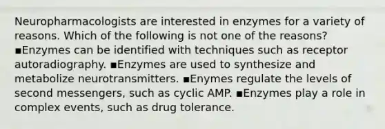 Neuropharmacologists are interested in enzymes for a variety of reasons. Which of the following is not one of the reasons? ▪️Enzymes can be identified with techniques such as receptor autoradiography. ▪️Enzymes are used to synthesize and metabolize neurotransmitters. ▪️Enymes regulate the levels of second messengers, such as cyclic AMP. ▪️Enzymes play a role in complex events, such as drug tolerance.