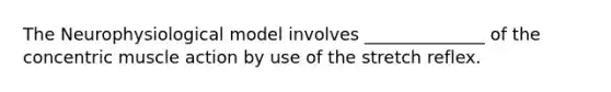 The Neurophysiological model involves ______________ of the concentric muscle action by use of the stretch reflex.