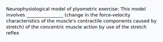 Neurophysiological model of plyometric exercise: This model involves ________________ (change in the force-velocity characteristics of the muscle's contractile components caused by stretch) of the concentric muscle action by use of the stretch reflex