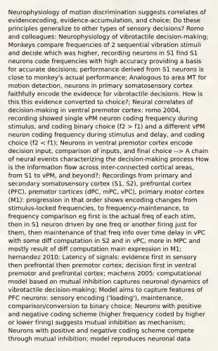 Neurophysiology of motion discrimination suggests correlates of evidencecoding, evidence-accumulation, and choice; Do these principles generalize to other types of sensory decisions? Romo and colleagues: Neurophysiology of vibrotactile decision-making; Monkeys compare frequencies of 2 sequential vibration stimuli and decide which was higher, recording neurons in S1 find S1 neurons code frequencies with high accuracy providing a basis for accurate decisions; performance derived from S1 neurons is close to monkey's actual performance; Analogous to area MT for motion detection, neurons in primary somatosensory cortex faithfully encode the evidence for vibrotactile decisions. How is this this evidence converted to choice?; Neural correlates of decision-making in ventral premotor cortex: romo 2004, recording showed single vPM neuron coding frequency during stimulus, and coding binary choice (f2 > f1) and a different vPM neuron coding frequency during stimulus and delay, and coding choice (f2 A chain of neural events characterizing the decision-making process How is the information flow across inter-connected cortical areas, from S1 to vPM, and beyond?; Recordings from primary and secondary somatosensory cortex (S1, S2), prefrontal cortex (PFC), premotor cortices (dPC, mPC, vPC), primary motor cortex (M1): progression in that order shows encoding changes from stimulus-locked frequencies, to frequency-maintenance, to frequency comparison eg first is the actual freq of each stim, then in S1 neuron driven by one freq or another firing just for them, then maintenance of that freq info over time delay in vPC with some diff computation in S2 and in vPC, more in MPC and mostly result of diff computation main expression in M1; hernandez 2010: Latency of signals: evidence first in sensory then prefrontal then premotor cortex; decision first in ventral premotor and prefrontal cortex; machens 2005: computational model based on mutual inhibition captures neuronal dynamics of vibrotactile decision-making; Model aims to capture features of PFC neurons: sensory encoding ('loading'), maintenance, comparison/conversion to binary choice; Neurons with positive and negative coding scheme (higher frequency coded by higher or lower firing) suggests mutual inhibition as mechanism; Neurons with positive and negative coding scheme compete through mutual inhibition; model reproduces neuronal data