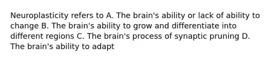 Neuroplasticity refers to A. The brain's ability or lack of ability to change B. The brain's ability to grow and differentiate into different regions C. The brain's process of synaptic pruning D. The brain's ability to adapt