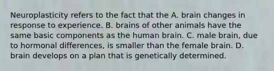 Neuroplasticity refers to the fact that the A. brain changes in response to experience. B. brains of other animals have the same basic components as the human brain. C. male brain, due to hormonal differences, is smaller than the female brain. D. brain develops on a plan that is genetically determined.