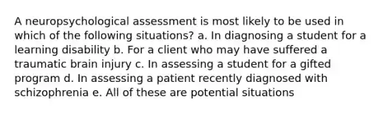 A neuropsychological assessment is most likely to be used in which of the following situations? a. In diagnosing a student for a learning disability b. For a client who may have suffered a traumatic brain injury c. In assessing a student for a gifted program d. In assessing a patient recently diagnosed with schizophrenia e. All of these are potential situations