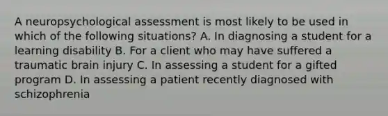 A neuropsychological assessment is most likely to be used in which of the following situations? A. In diagnosing a student for a learning disability B. For a client who may have suffered a traumatic brain injury C. In assessing a student for a gifted program D. In assessing a patient recently diagnosed with schizophrenia