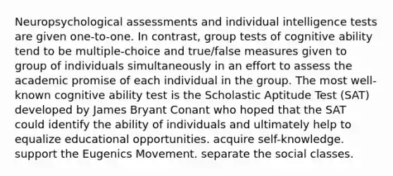 Neuropsychological assessments and individual intelligence tests are given one-to-one. In contrast, group tests of cognitive ability tend to be multiple-choice and true/false measures given to group of individuals simultaneously in an effort to assess the academic promise of each individual in the group. The most well-known cognitive ability test is the Scholastic Aptitude Test (SAT) developed by James Bryant Conant who hoped that the SAT could identify the ability of individuals and ultimately help to equalize educational opportunities. acquire self-knowledge. support the Eugenics Movement. separate the social classes.