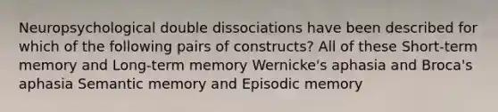 Neuropsychological double dissociations have been described for which of the following pairs of constructs? All of these Short-term memory and Long-term memory Wernicke's aphasia and Broca's aphasia Semantic memory and Episodic memory