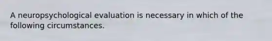 A neuropsychological evaluation is necessary in which of the following circumstances.