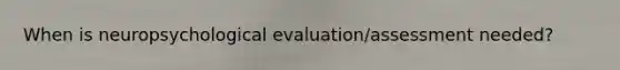 When is neuropsychological evaluation/assessment needed?