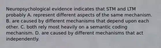 Neuropsychological evidence indicates that STM and LTM probably A. represent different aspects of the same mechanism. B. are caused by different mechanisms that depend upon each other. C. both rely most heavily on a semantic coding mechanism. D. are caused by different mechanisms that act independently.