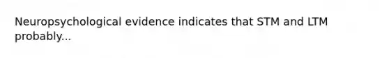 Neuropsychological evidence indicates that STM and LTM probably...