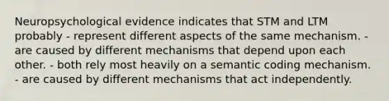 Neuropsychological evidence indicates that STM and LTM probably - represent different aspects of the same mechanism. - are caused by different mechanisms that depend upon each other. - both rely most heavily on a semantic coding mechanism. - are caused by different mechanisms that act independently.