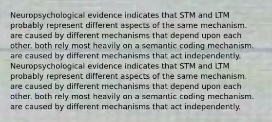 Neuropsychological evidence indicates that STM and LTM probably represent different aspects of the same mechanism. are caused by different mechanisms that depend upon each other. both rely most heavily on a semantic coding mechanism. are caused by different mechanisms that act independently. Neuropsychological evidence indicates that STM and LTM probably represent different aspects of the same mechanism. are caused by different mechanisms that depend upon each other. both rely most heavily on a semantic coding mechanism. are caused by different mechanisms that act independently.