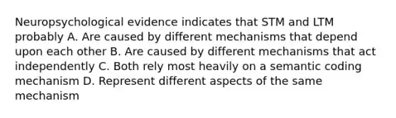 Neuropsychological evidence indicates that STM and LTM probably A. Are caused by different mechanisms that depend upon each other B. Are caused by different mechanisms that act independently C. Both rely most heavily on a semantic coding mechanism D. Represent different aspects of the same mechanism