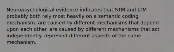 Neuropsychological evidence indicates that STM and LTM probably both rely most heavily on a semantic coding mechanism. are caused by different mechanisms that depend upon each other. are caused by different mechanisms that act independently. represent different aspects of the same mechanism.