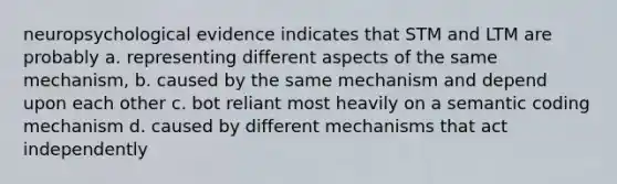 neuropsychological evidence indicates that STM and LTM are probably a. representing different aspects of the same mechanism, b. caused by the same mechanism and depend upon each other c. bot reliant most heavily on a semantic coding mechanism d. caused by different mechanisms that act independently