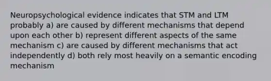 Neuropsychological evidence indicates that STM and LTM probably a) are caused by different mechanisms that depend upon each other b) represent different aspects of the same mechanism c) are caused by different mechanisms that act independently d) both rely most heavily on a semantic encoding mechanism