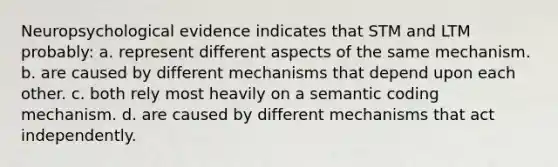 Neuropsychological evidence indicates that STM and LTM probably: a. represent different aspects of the same mechanism. b. are caused by different mechanisms that depend upon each other. c. both rely most heavily on a semantic coding mechanism. d. are caused by different mechanisms that act independently.