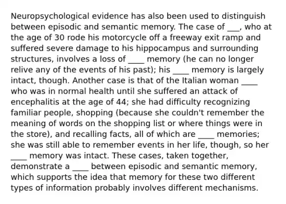 Neuropsychological evidence has also been used to distinguish between episodic and semantic memory. The case of ___, who at the age of 30 rode his motorcycle off a freeway exit ramp and suffered severe damage to his hippocampus and surrounding structures, involves a loss of ____ memory (he can no longer relive any of the events of his past); his ____ memory is largely intact, though. Another case is that of the Italian woman ____ who was in normal health until she suffered an attack of encephalitis at the age of 44; she had difficulty recognizing familiar people, shopping (because she couldn't remember the meaning of words on the shopping list or where things were in the store), and recalling facts, all of which are ____ memories; she was still able to remember events in her life, though, so her ____ memory was intact. These cases, taken together, demonstrate a ____ between episodic and semantic memory, which supports the idea that memory for these two different types of information probably involves different mechanisms.