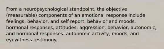 From a neuropsychological standpoint, the objective (measurable) components of an emotional response include feelings, behavior, and self-report. behavior and moods. hormonal responses, attitudes, aggression. behavior, autonomic, and hormonal responses. autonomic activity, moods, and eyewitness testimony.