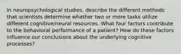 In neuropsychological studies, describe the different methods that scientists determine whether two or more tasks utilize different cognitive/neural resources. What four factors contribute to the behavioral performance of a patient? How do these factors influence our conclusions about the underlying cognitive processes?