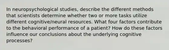 In neuropsychological studies, describe the different methods that scientists determine whether two or more tasks utilize different cognitive/neural resources. What four factors contribute to the behavioral performance of a patient? How do these factors influence our conclusions about the underlying cognitive processes?