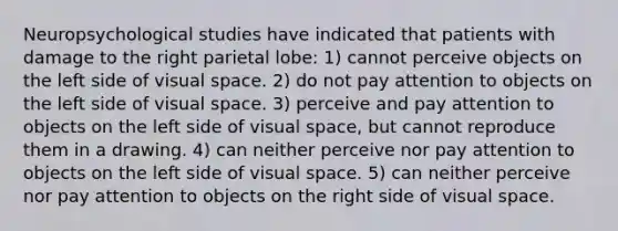 Neuropsychological studies have indicated that patients with damage to the right parietal lobe: 1) cannot perceive objects on the left side of visual space. 2) do not pay attention to objects on the left side of visual space. 3) perceive and pay attention to objects on the left side of visual space, but cannot reproduce them in a drawing. 4) can neither perceive nor pay attention to objects on the left side of visual space. 5) can neither perceive nor pay attention to objects on the right side of visual space.