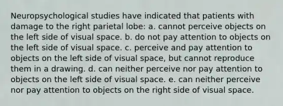 Neuropsychological studies have indicated that patients with damage to the right parietal lobe: a. cannot perceive objects on the left side of visual space. b. do not pay attention to objects on the left side of visual space. c. perceive and pay attention to objects on the left side of visual space, but cannot reproduce them in a drawing. d. can neither perceive nor pay attention to objects on the left side of visual space. e. can neither perceive nor pay attention to objects on the right side of visual space.