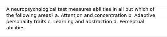 A neuropsychological test measures abilities in all but which of the following areas? a. Attention and concentration b. Adaptive personality traits c. Learning and abstraction d. Perceptual abilities
