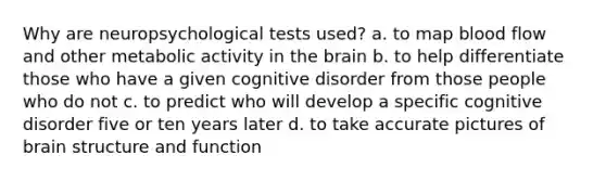 Why are neuropsychological tests used? a. to map blood flow and other metabolic activity in the brain b. to help differentiate those who have a given cognitive disorder from those people who do not c. to predict who will develop a specific cognitive disorder five or ten years later d. to take accurate pictures of brain structure and function