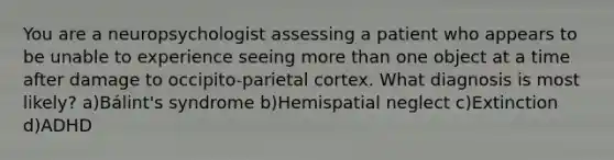 You are a neuropsychologist assessing a patient who appears to be unable to experience seeing more than one object at a time after damage to occipito-parietal cortex. What diagnosis is most likely? a)Bálint's syndrome b)Hemispatial neglect c)Extinction d)ADHD