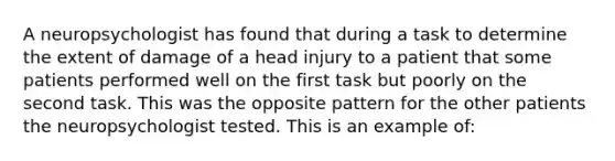 A neuropsychologist has found that during a task to determine the extent of damage of a head injury to a patient that some patients performed well on the first task but poorly on the second task. This was the opposite pattern for the other patients the neuropsychologist tested. This is an example of: