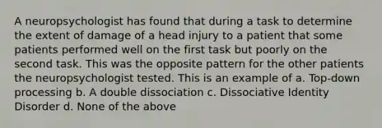 A neuropsychologist has found that during a task to determine the extent of damage of a head injury to a patient that some patients performed well on the first task but poorly on the second task. This was the opposite pattern for the other patients the neuropsychologist tested. This is an example of a. Top-down processing b. A double dissociation c. Dissociative Identity Disorder d. None of the above