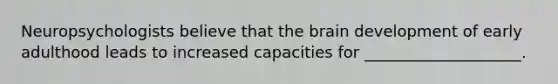 Neuropsychologists believe that the brain development of early adulthood leads to increased capacities for ____________________.