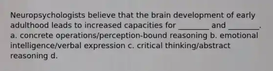 Neuropsychologists believe that the brain development of early adulthood leads to increased capacities for ________ and ________. a. concrete operations/perception-bound reasoning b. emotional intelligence/verbal expression c. critical thinking/abstract reasoning d.