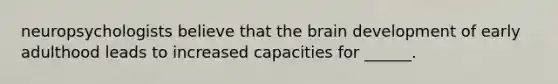 neuropsychologists believe that the brain development of early adulthood leads to increased capacities for ______.