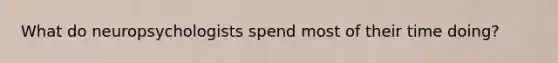 What do neuropsychologists spend most of their time doing?