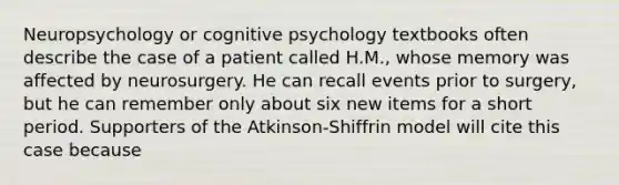 Neuropsychology or cognitive psychology textbooks often describe the case of a patient called H.M., whose memory was affected by neurosurgery. He can recall events prior to surgery, but he can remember only about six new items for a short period. Supporters of the Atkinson-Shiffrin model will cite this case because