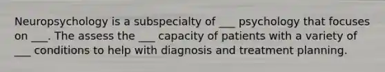 Neuropsychology is a subspecialty of ___ psychology that focuses on ___. The assess the ___ capacity of patients with a variety of ___ conditions to help with diagnosis and treatment planning.