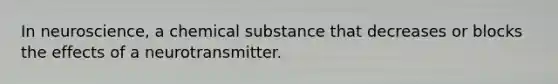 In neuroscience, a chemical substance that decreases or blocks the effects of a neurotransmitter.