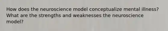 How does the neuroscience model conceptualize mental illness? What are the strengths and weaknesses the neuroscience model?