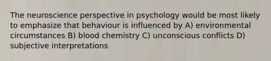 The neuroscience perspective in psychology would be most likely to emphasize that behaviour is influenced by A) environmental circumstances B) blood chemistry C) unconscious conflicts D) subjective interpretations